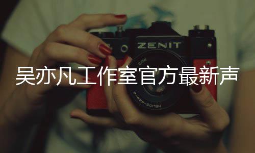 认选亦凡吴亦 吴作室最新官方凡工方否妃声明