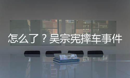 车事潮文宪摔件后吴宗怎么低了连发两条