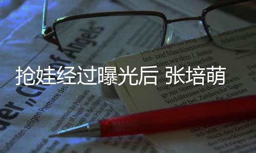 不会萌妻曝光抢娃缺席相信经过张培子称正义后