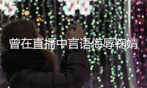辱鞠认错语侮云升婧祎 姜曾在直播中言道歉了得