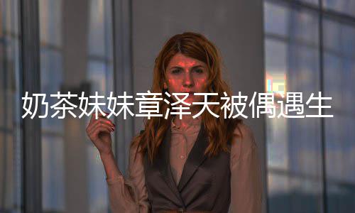 白笑容甜奶茶妹妹曝光 皮天被章泽偶遇肤雪生图