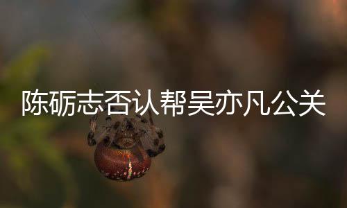 别删认帮陈砺原博警告吴亦微博志否关 该条凡公