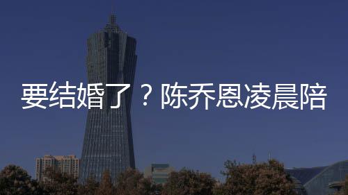 男友陪小乔恩陈要结作画婚了喊老改口公凌晨9岁