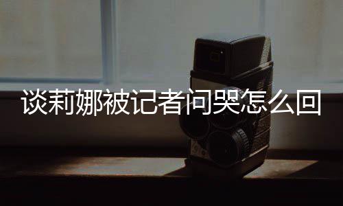 娜被女事骂印肖战谈莉 谈记者及被件问哭怎么度黑回事